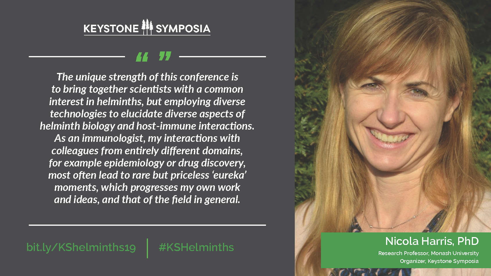 Quote from Nicola Harris: The unique strength of this conference is to bring together scientists with a common interest in helminths, but employing diverse technologies to elucidate diverse aspects of helminth biology and host-immune interactions. As an immunologist, my interactions with colleagues from entirely different domains, for example epidemiology or drug discovery, most often lead to rare but priceless 'eureka' moments, which progresses my own work and ideas, and that of the field in general.